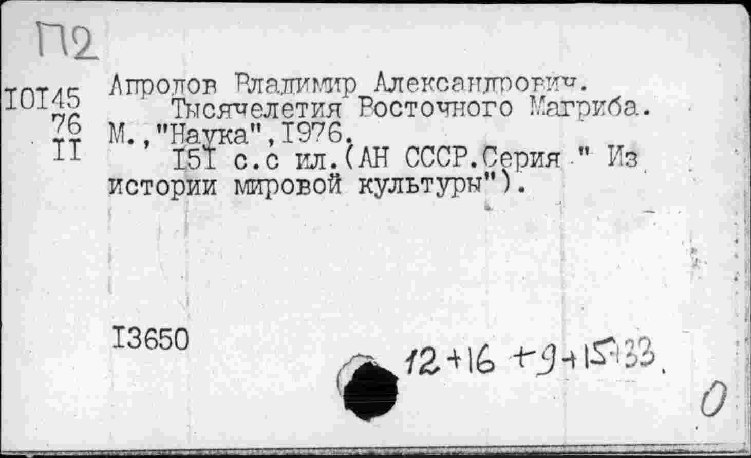 ﻿Пі
I0T45
76
II
Айролов Рлалимир Александрович.
Тысячелетия Росточного Магриба. М.,"Наика”,1976.
І51 с.с ил.(АН СССР.Серия” Из истории мировой культуры”).
13650
